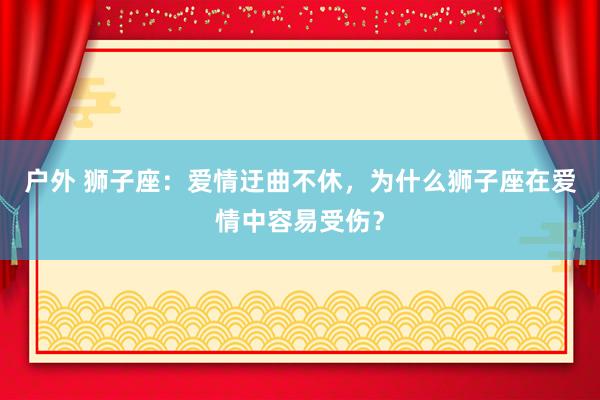 户外 狮子座：爱情迂曲不休，为什么狮子座在爱情中容易受伤？