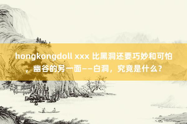 hongkongdoll xxx 比黑洞还要巧妙和可怕，幽谷的另一面——白洞，究竟是什么？