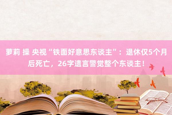 萝莉 操 央视“铁面好意思东谈主”：退休仅5个月后死亡，26字遗言警觉整个东谈主！