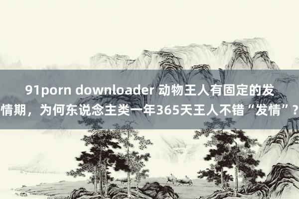 91porn downloader 动物王人有固定的发情期，为何东说念主类一年365天王人不错“发情”？