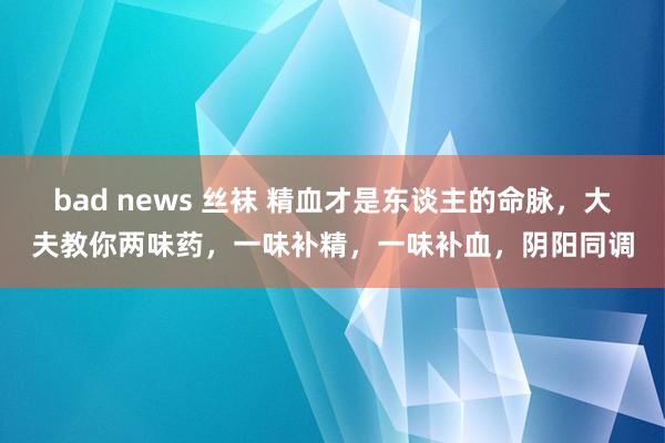 bad news 丝袜 精血才是东谈主的命脉，大夫教你两味药，一味补精，一味补血，阴阳同调