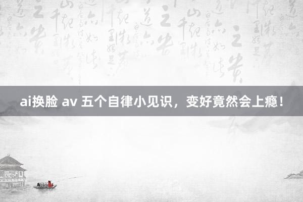 ai换脸 av 五个自律小见识，变好竟然会上瘾！