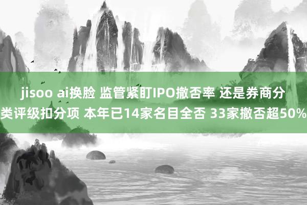 jisoo ai换脸 监管紧盯IPO撤否率 还是券商分类评级扣分项 本年已14家名目全否 33家撤否超50%