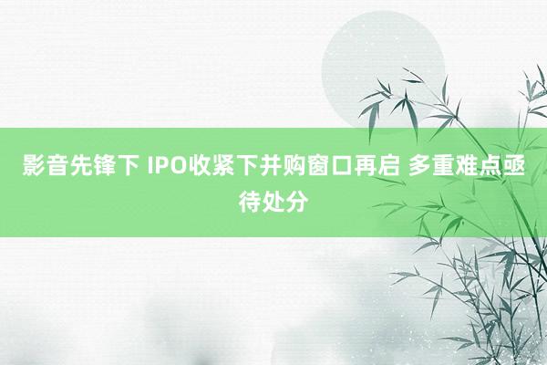 影音先锋下 IPO收紧下并购窗口再启 多重难点亟待处分