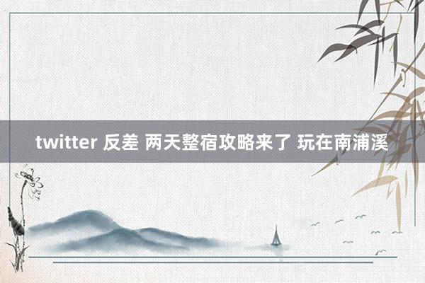 twitter 反差 两天整宿攻略来了 玩在南浦溪