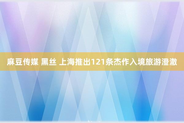 麻豆传媒 黑丝 上海推出121条杰作入境旅游澄澈