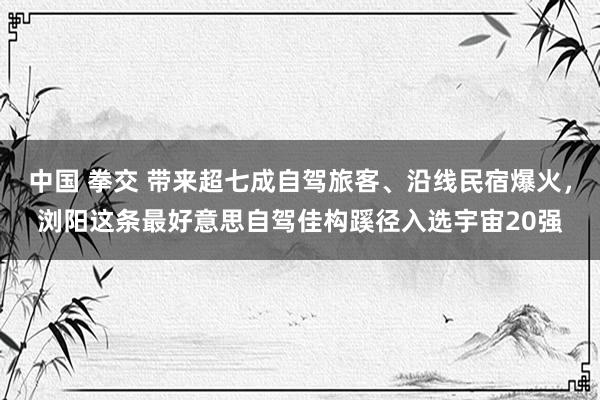 中国 拳交 带来超七成自驾旅客、沿线民宿爆火，浏阳这条最好意思自驾佳构蹊径入选宇宙20强