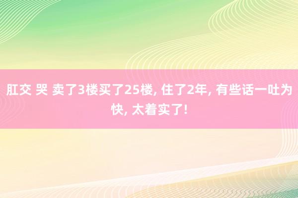 肛交 哭 卖了3楼买了25楼， 住了2年， 有些话一吐为快， 太着实了!