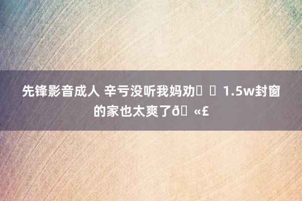 先锋影音成人 辛亏没听我妈劝❗️1.5w封窗的家也太爽了🫣