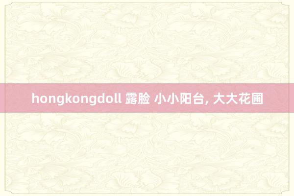 hongkongdoll 露脸 小小阳台， 大大花圃