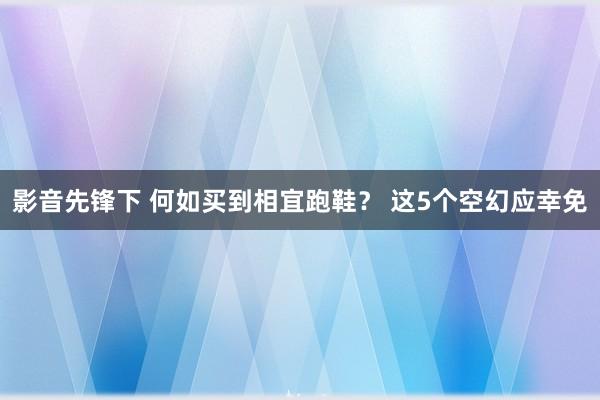 影音先锋下 何如买到相宜跑鞋？ 这5个空幻应幸免