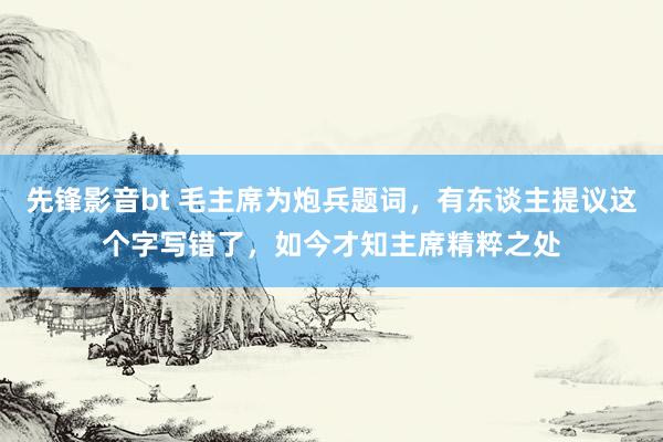 先锋影音bt 毛主席为炮兵题词，有东谈主提议这个字写错了，如今才知主席精粹之处