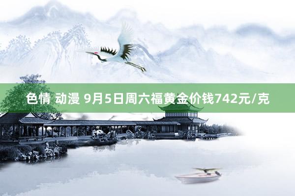 色情 动漫 9月5日周六福黄金价钱742元/克