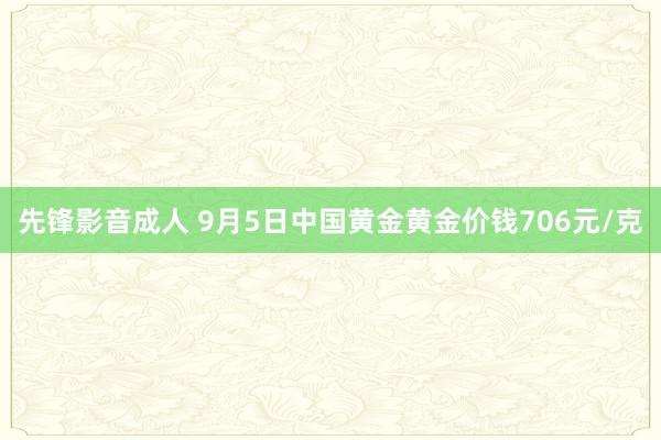 先锋影音成人 9月5日中国黄金黄金价钱706元/克