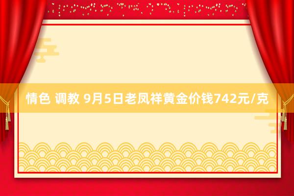 情色 调教 9月5日老凤祥黄金价钱742元/克