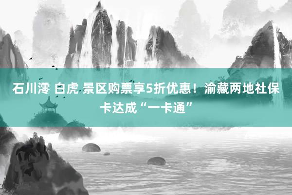 石川澪 白虎 景区购票享5折优惠！渝藏两地社保卡达成“一卡通”