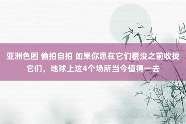 亚洲色图 偷拍自拍 如果你思在它们覆没之前收拢它们，地球上这4个场所当今值得一去