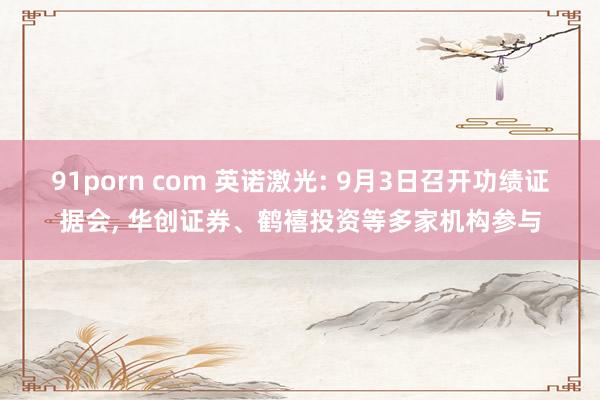 91porn com 英诺激光: 9月3日召开功绩证据会， 华创证券、鹤禧投资等多家机构参与