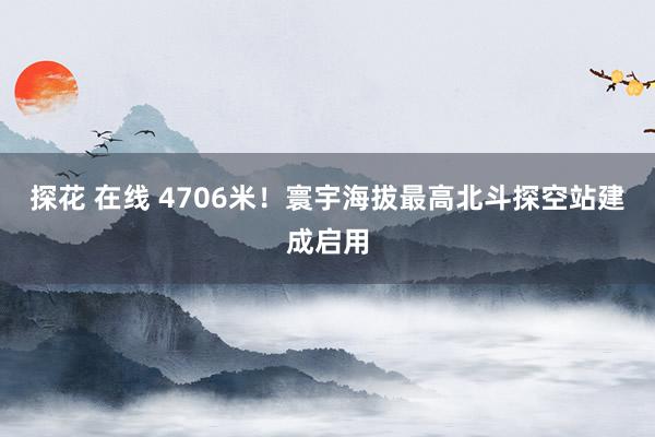 探花 在线 4706米！寰宇海拔最高北斗探空站建成启用