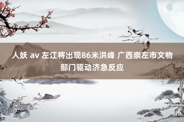 人妖 av 左江将出现86米洪峰 广西崇左市文物部门驱动济急反应