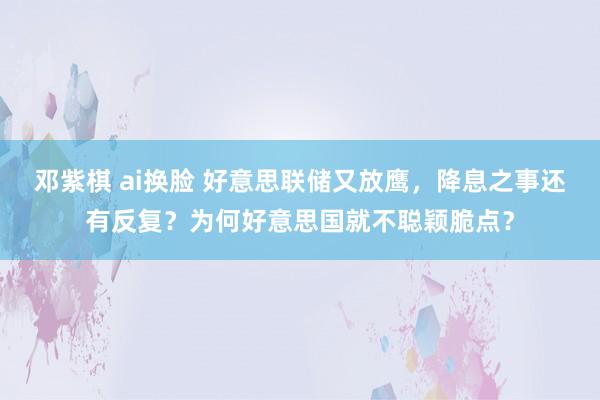 邓紫棋 ai换脸 好意思联储又放鹰，降息之事还有反复？为何好意思国就不聪颖脆点？