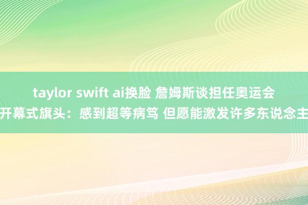 taylor swift ai换脸 詹姆斯谈担任奥运会开幕式旗头：感到超等病笃 但愿能激发许多东说念主