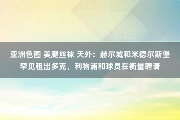 亚洲色图 美腿丝袜 天外：赫尔城和米德尔斯堡罕见租出多克，利物浦和球员在衡量聘请