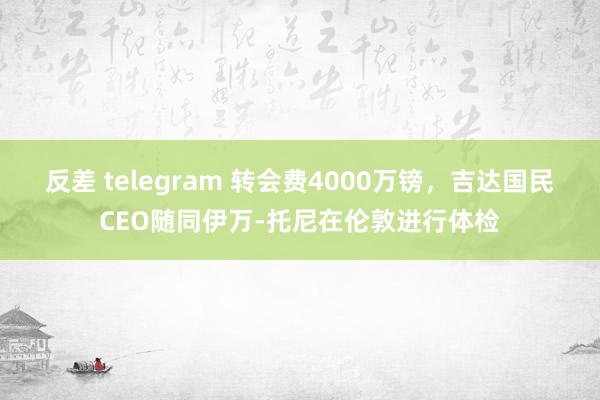 反差 telegram 转会费4000万镑，吉达国民CEO随同伊万-托尼在伦敦进行体检