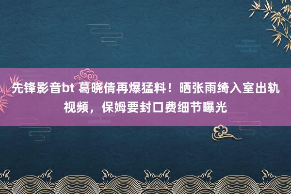 先锋影音bt 葛晓倩再爆猛料！晒张雨绮入室出轨视频，保姆要封口费细节曝光