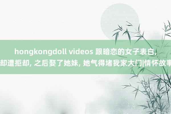 hongkongdoll videos 跟暗恋的女子表白， 却遭拒却， 之后娶了她妹， 她气得堵我家大门|情怀故事