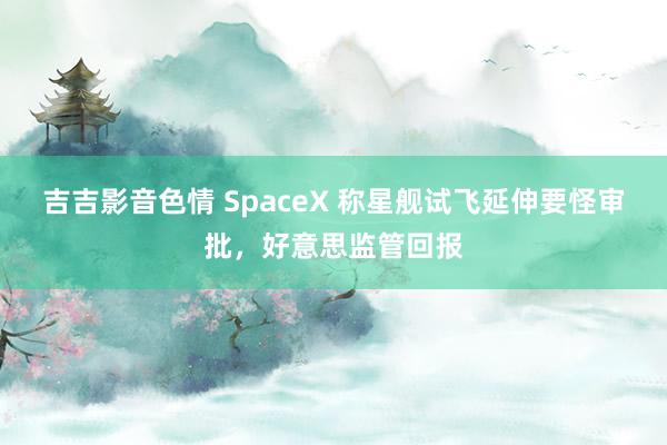 吉吉影音色情 SpaceX 称星舰试飞延伸要怪审批，好意思监管回报