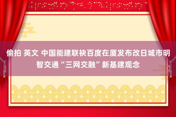 偷拍 英文 中国能建联袂百度在厦发布改日城市明智交通“三网交融”新基建观念