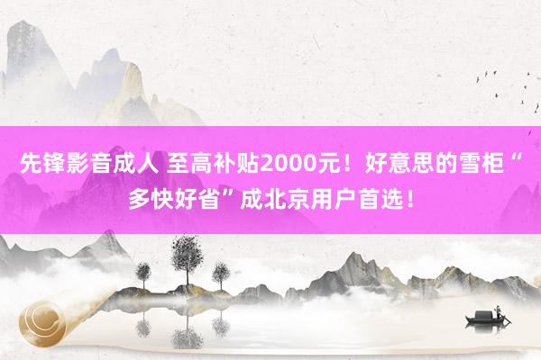 先锋影音成人 至高补贴2000元！好意思的雪柜“多快好省”成北京用户首选！