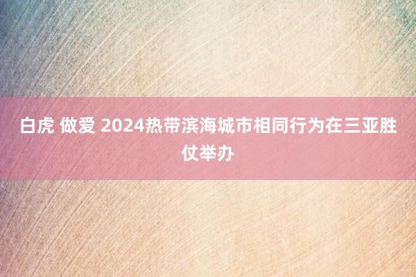 白虎 做爱 2024热带滨海城市相同行为在三亚胜仗举办