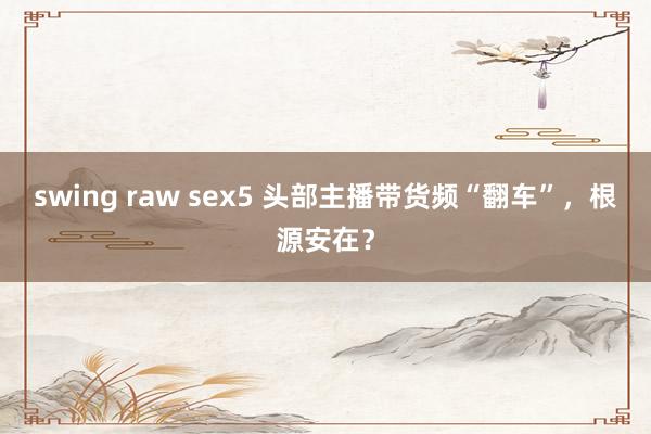 swing raw sex5 头部主播带货频“翻车”，根源安在？