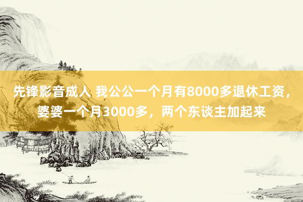 先锋影音成人 我公公一个月有8000多退休工资，婆婆一个月3000多，两个东谈主加起来