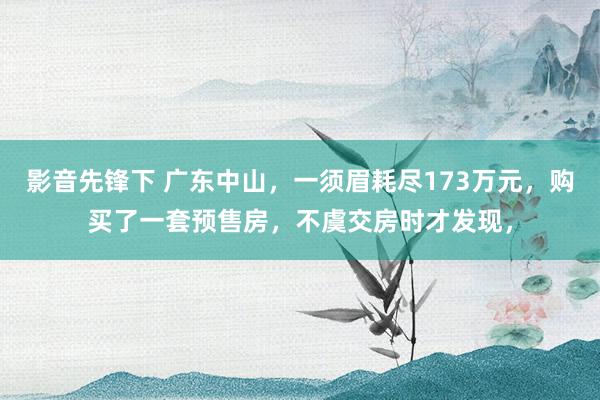 影音先锋下 广东中山，一须眉耗尽173万元，购买了一套预售房，不虞交房时才发现，