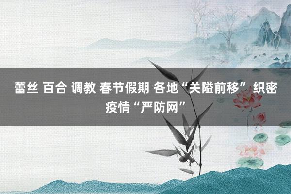 蕾丝 百合 调教 春节假期 各地“关隘前移” 织密疫情“严防网”