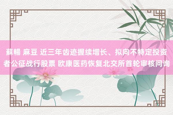 蘇暢 麻豆 近三年齿迹握续增长、拟向不特定投资者公征战行股票 欧康医药恢复北交所首轮审核问询