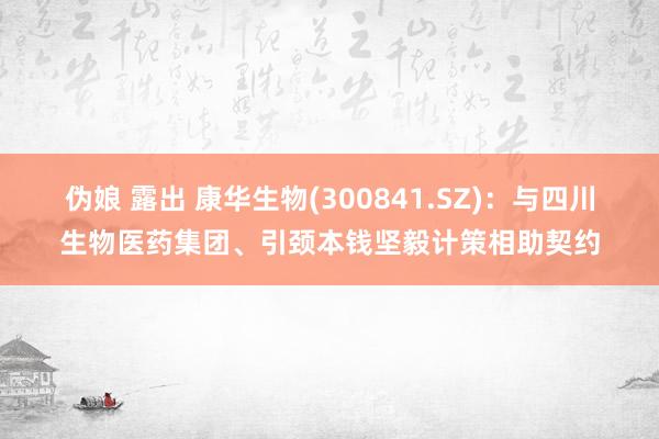 伪娘 露出 康华生物(300841.SZ)：与四川生物医药集团、引颈本钱坚毅计策相助契约