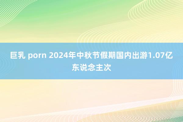 巨乳 porn 2024年中秋节假期国内出游1.07亿东说念主次