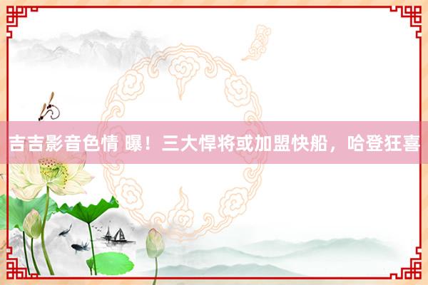 吉吉影音色情 曝！三大悍将或加盟快船，哈登狂喜