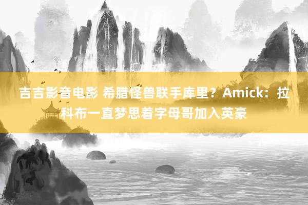 吉吉影音电影 希腊怪兽联手库里？Amick：拉科布一直梦思着字母哥加入英豪