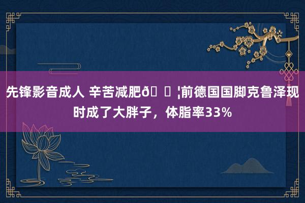 先锋影音成人 辛苦减肥💦前德国国脚克鲁泽现时成了大胖子，体脂率33%