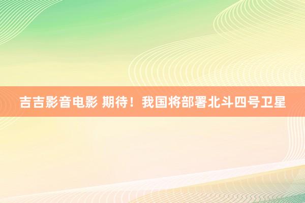 吉吉影音电影 期待！我国将部署北斗四号卫星