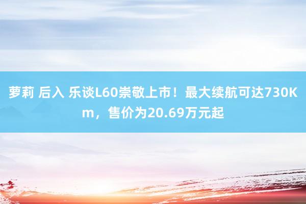 萝莉 后入 乐谈L60崇敬上市！最大续航可达730Km，售价为20.69万元起