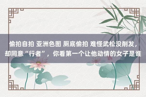 偷拍自拍 亚洲色图 厕底偷拍 难怪武松没削发，却同意“行者”，你看第一个让他动情的女子是谁