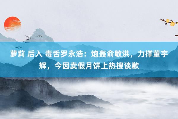 萝莉 后入 毒舌罗永浩：炮轰俞敏洪，力撑董宇辉，今因卖假月饼上热搜谈歉