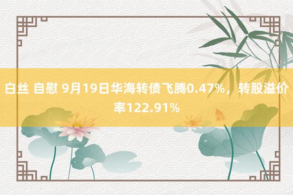 白丝 自慰 9月19日华海转债飞腾0.47%，转股溢价率122.91%