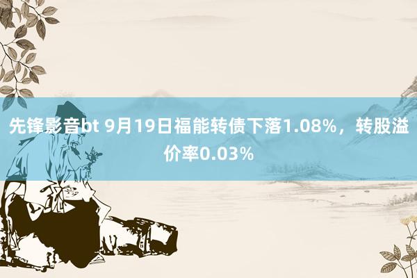 先锋影音bt 9月19日福能转债下落1.08%，转股溢价率0.03%